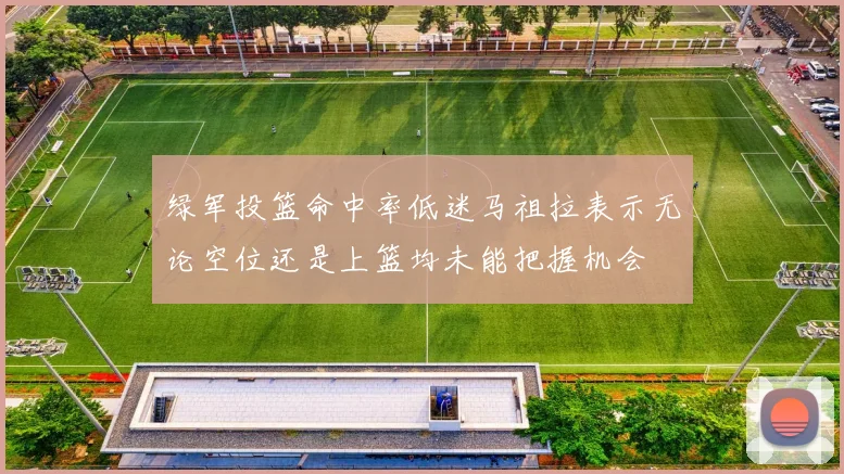 绿军投篮命中率低迷马祖拉表示无论空位还是上篮均未能把握机会