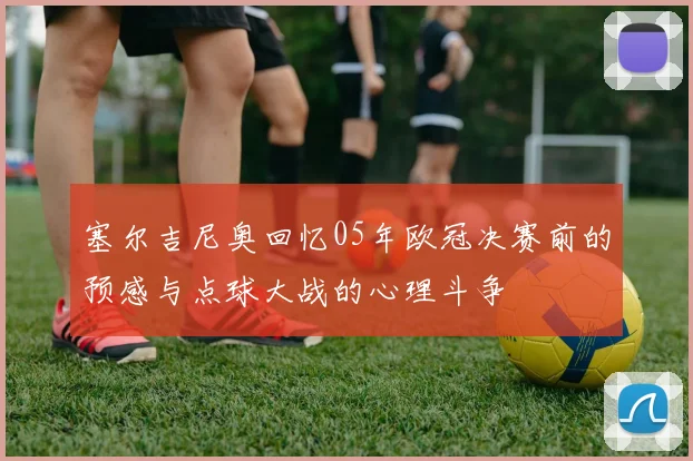 塞尔吉尼奥回忆05年欧冠决赛前的预感与点球大战的心理斗争