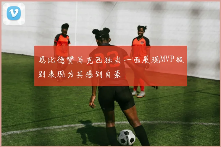 恩比德赞马克西独当一面展现MVP级别表现为其感到自豪