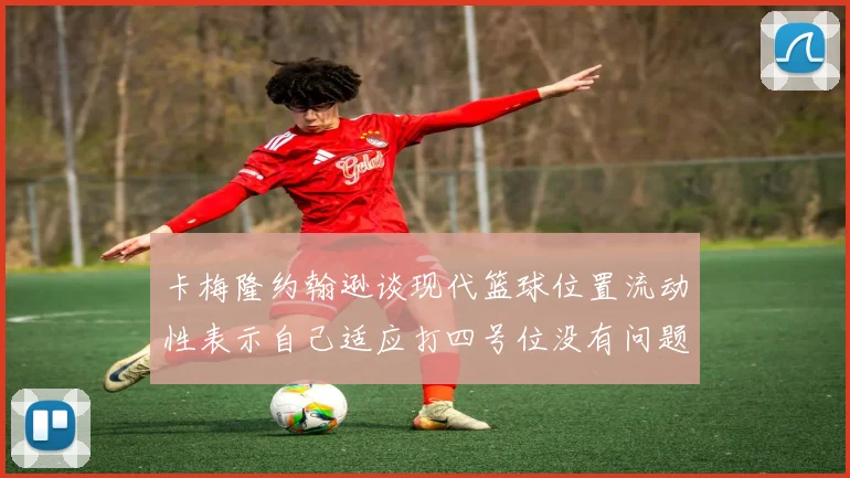 卡梅隆约翰逊谈现代篮球位置流动性表示自己适应打四号位没有问题