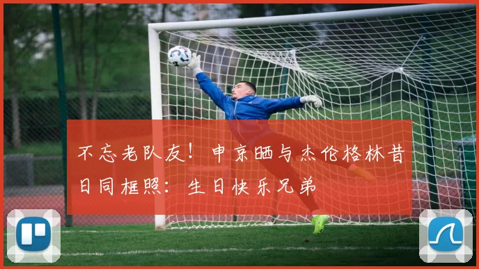 不忘老队友！申京晒与杰伦格林昔日同框照：生日快乐兄弟