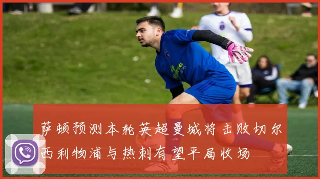 萨顿预测本轮英超曼城将击败切尔西利物浦与热刺有望平局收场