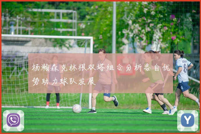 杨瀚森克林根双塔组合分析各自优势助力球队发展