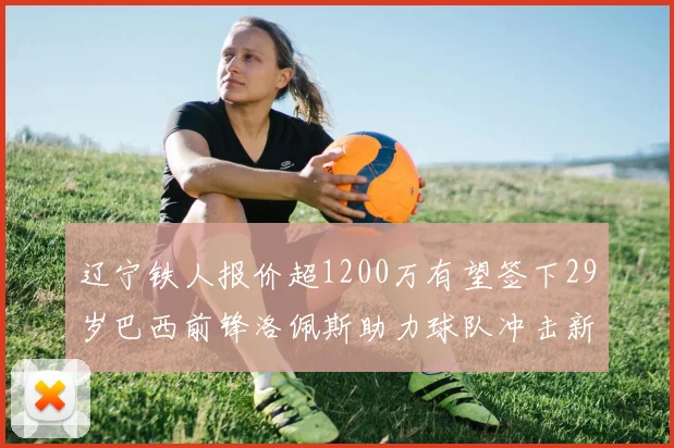 辽宁铁人报价超1200万有望签下29岁巴西前锋洛佩斯助力球队冲击新赛季