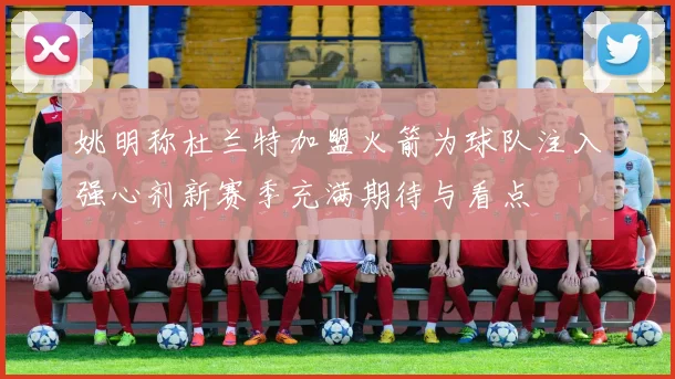 姚明称杜兰特加盟火箭为球队注入强心剂新赛季充满期待与看点
